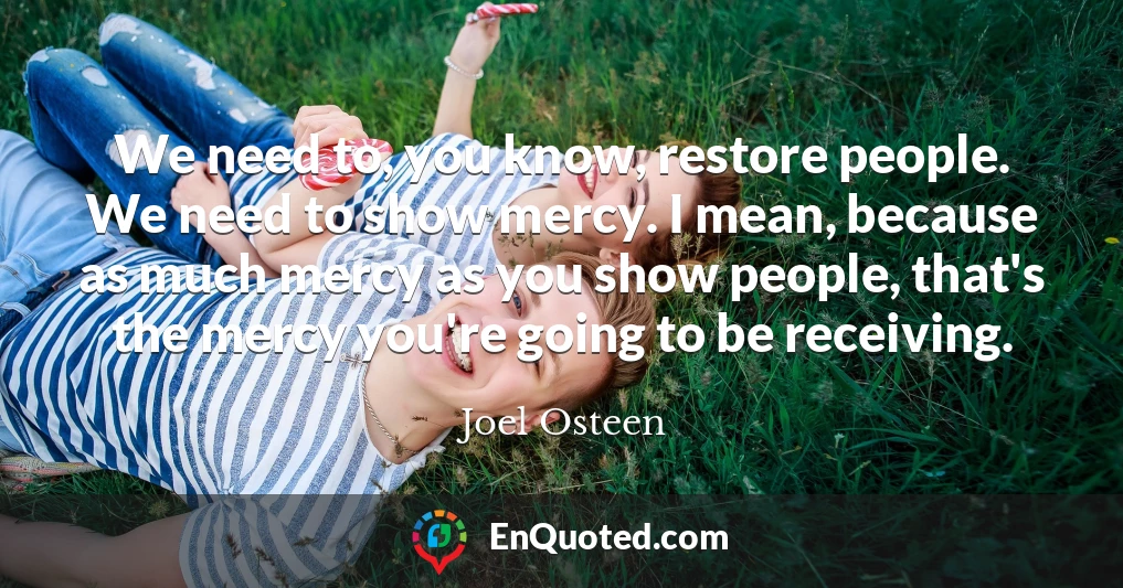 We need to, you know, restore people. We need to show mercy. I mean, because as much mercy as you show people, that's the mercy you're going to be receiving. We need to, you know, restore people. We need to show mercy. I mean, because as much mercy as you show people, that's the mercy you're going to be receiving.