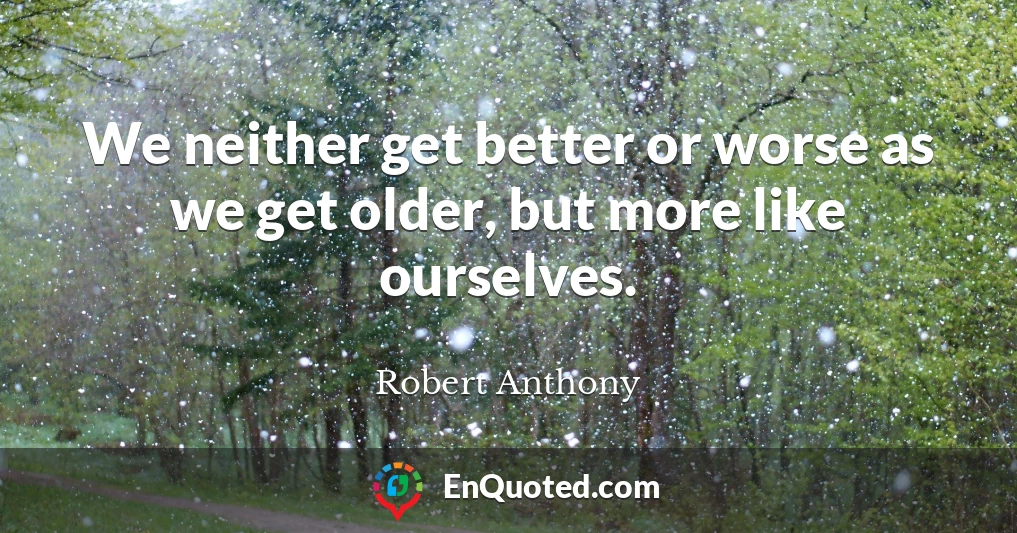 We neither get better or worse as we get older, but more like ourselves.