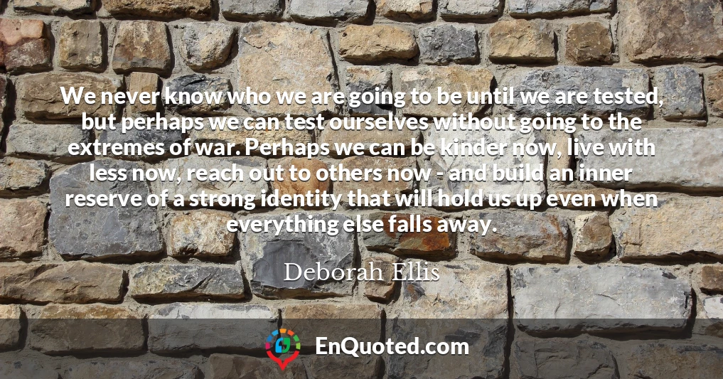 We never know who we are going to be until we are tested, but perhaps we can test ourselves without going to the extremes of war. Perhaps we can be kinder now, live with less now, reach out to others now - and build an inner reserve of a strong identity that will hold us up even when everything else falls away. We never know who we are going to be until we are tested, but perhaps we can test ourselves without going to the extremes of war. Perhaps we can be kinder now, live with less now, reach out to others now - and build an inner reserve of a strong identity that will hold us up even when everything else falls away.