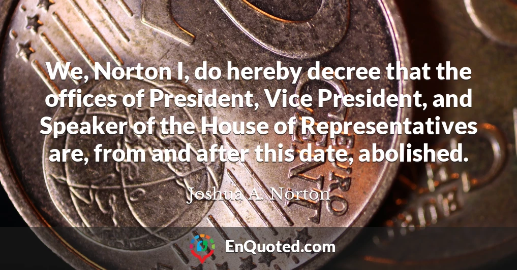 We, Norton I, do hereby decree that the offices of President, Vice President, and Speaker of the House of Representatives are, from and after this date, abolished.