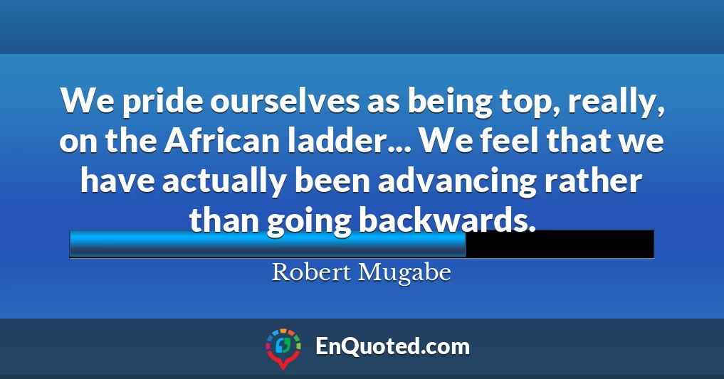 We pride ourselves as being top, really, on the African ladder... We feel that we have actually been advancing rather than going backwards.