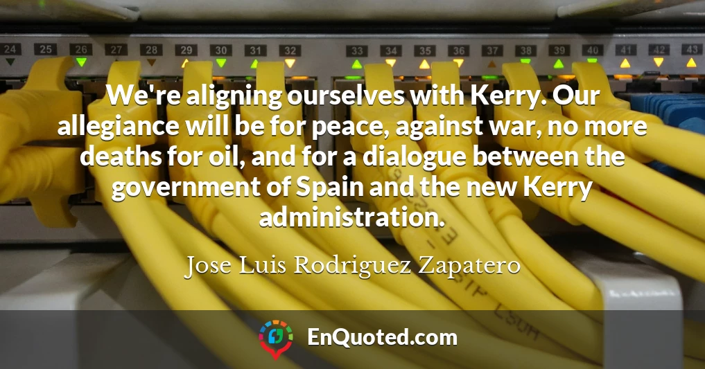 We're aligning ourselves with Kerry. Our allegiance will be for peace, against war, no more deaths for oil, and for a dialogue between the government of Spain and the new Kerry administration.