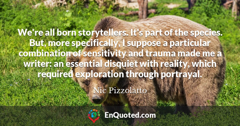 We're all born storytellers. It's part of the species. But, more specifically, I suppose a particular combination of sensitivity and trauma made me a writer: an essential disquiet with reality, which required exploration through portrayal.