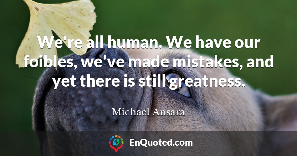 We're all human. We have our foibles, we've made mistakes, and yet there is still greatness.