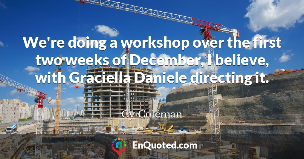 We're doing a workshop over the first two weeks of December, I believe, with Graciella Daniele directing it.