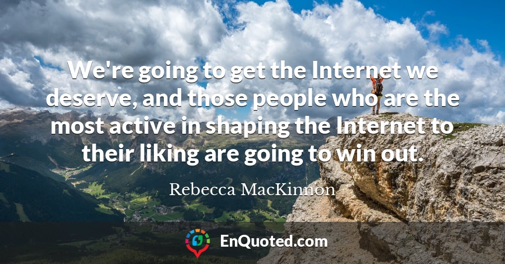 We're going to get the Internet we deserve, and those people who are the most active in shaping the Internet to their liking are going to win out.