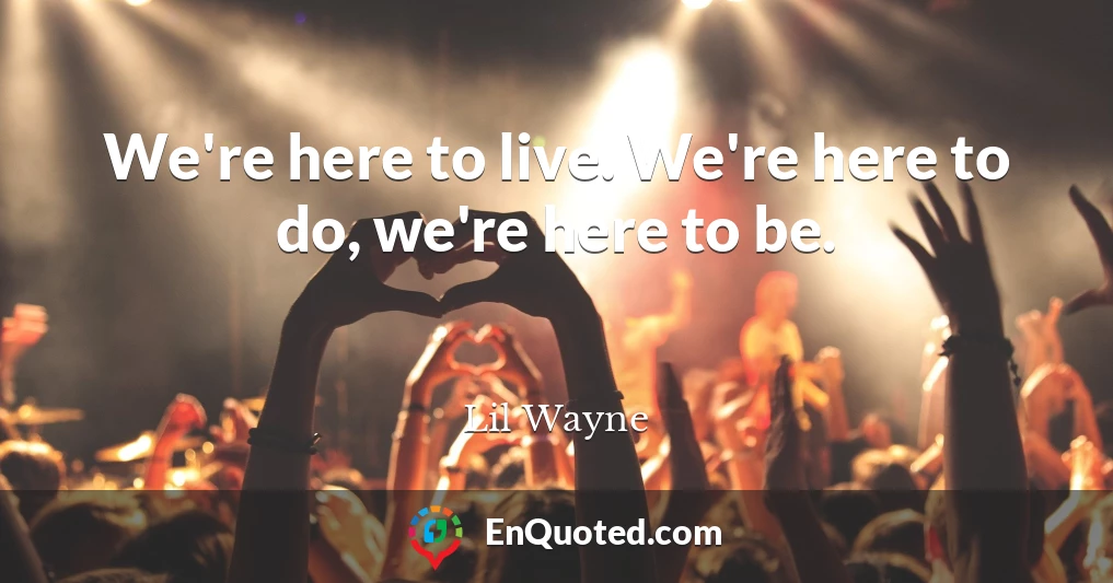 We're here to live. We're here to do, we're here to be.