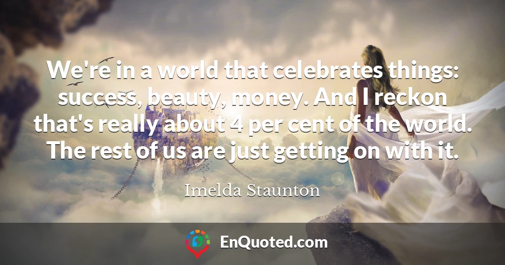 We're in a world that celebrates things: success, beauty, money. And I reckon that's really about 4 per cent of the world. The rest of us are just getting on with it.