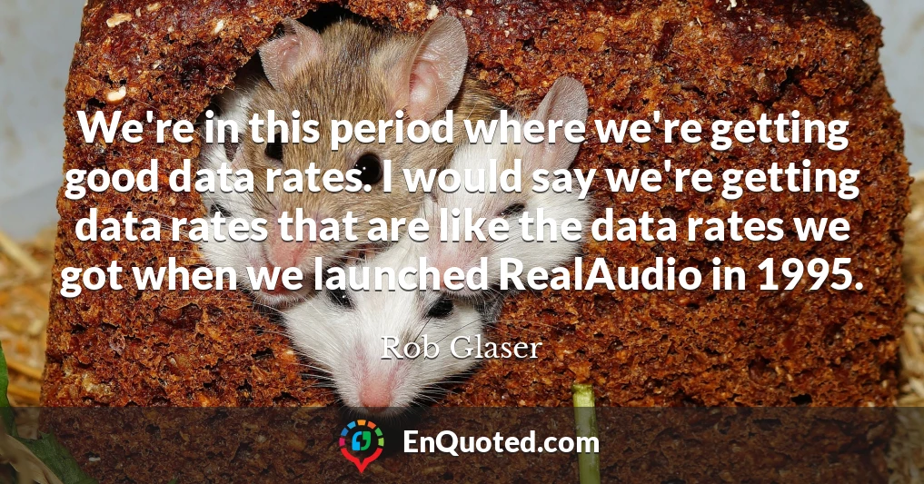 We're in this period where we're getting good data rates. I would say we're getting data rates that are like the data rates we got when we launched RealAudio in 1995.