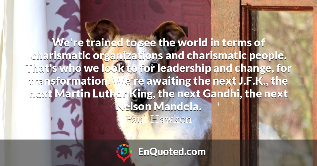 We're trained to see the world in terms of charismatic organizations and charismatic people. That's who we look to for leadership and change, for transformation. We're awaiting the next J.F.K., the next Martin Luther King, the next Gandhi, the next Nelson Mandela.