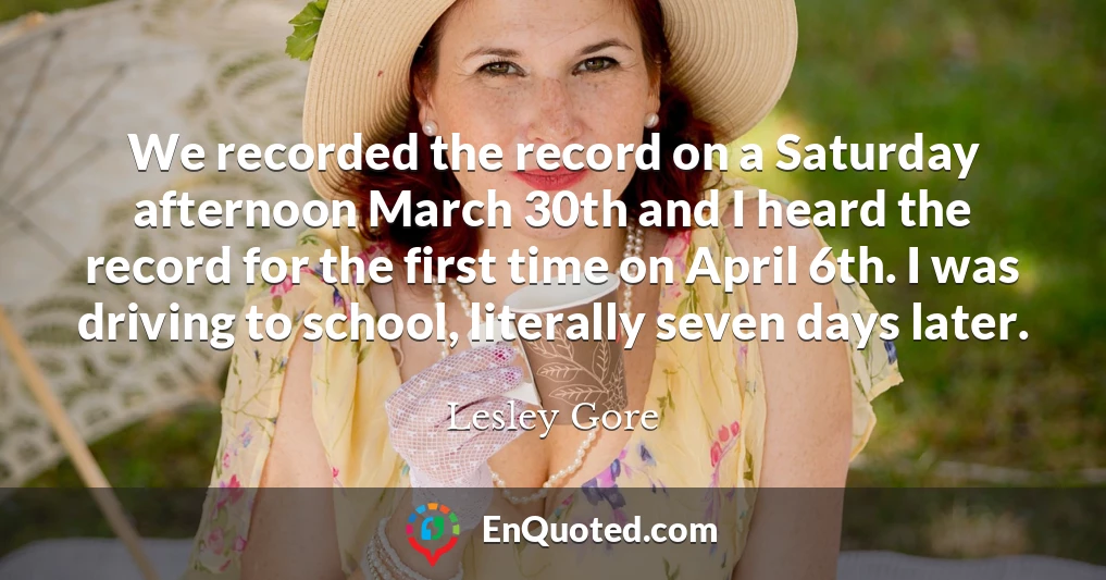 We recorded the record on a Saturday afternoon March 30th and I heard the record for the first time on April 6th. I was driving to school, literally seven days later.