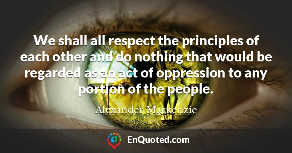 We shall all respect the principles of each other and do nothing that would be regarded as an act of oppression to any portion of the people.