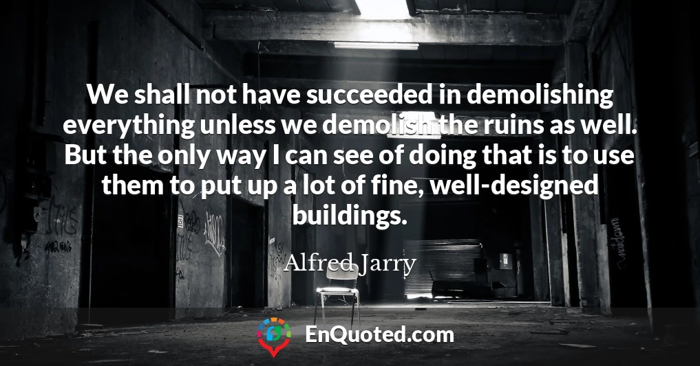 We shall not have succeeded in demolishing everything unless we demolish the ruins as well. But the only way I can see of doing that is to use them to put up a lot of fine, well-designed buildings.