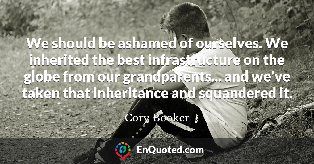 We should be ashamed of ourselves. We inherited the best infrastructure on the globe from our grandparents... and we've taken that inheritance and squandered it.