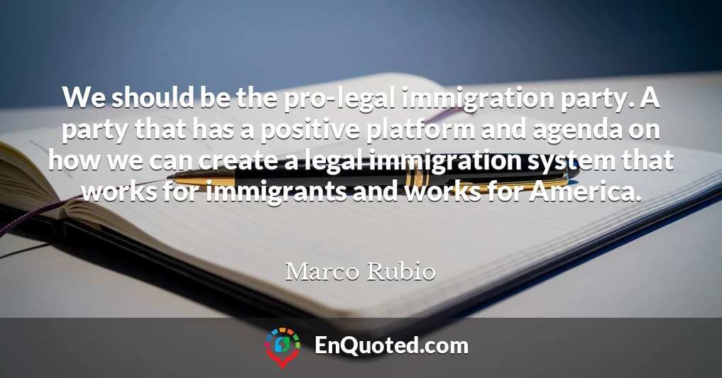 We should be the pro-legal immigration party. A party that has a positive platform and agenda on how we can create a legal immigration system that works for immigrants and works for America.
