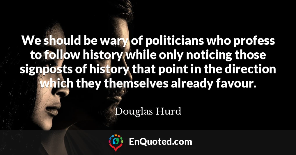 We should be wary of politicians who profess to follow history while only noticing those signposts of history that point in the direction which they themselves already favour. We should be wary of politicians who profess to follow history while only noticing those signposts of history that point in the direction which they themselves already favour.
