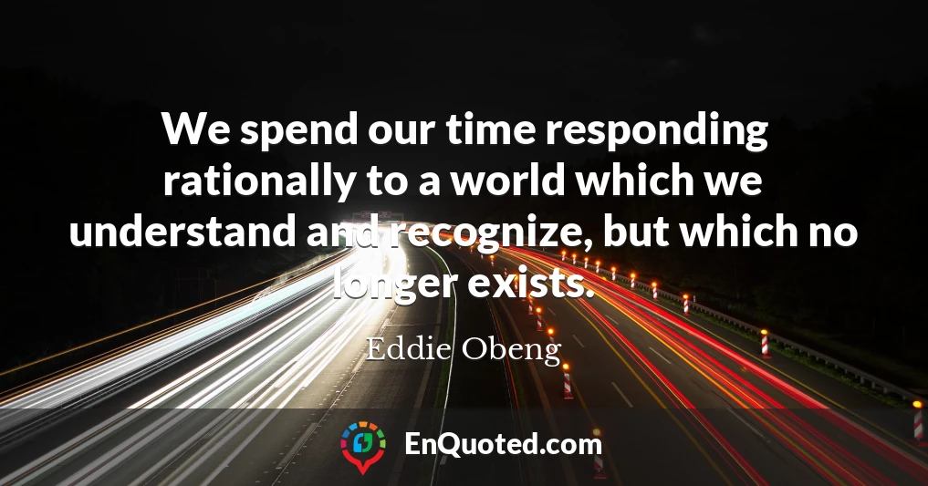 We spend our time responding rationally to a world which we understand and recognize, but which no longer exists.