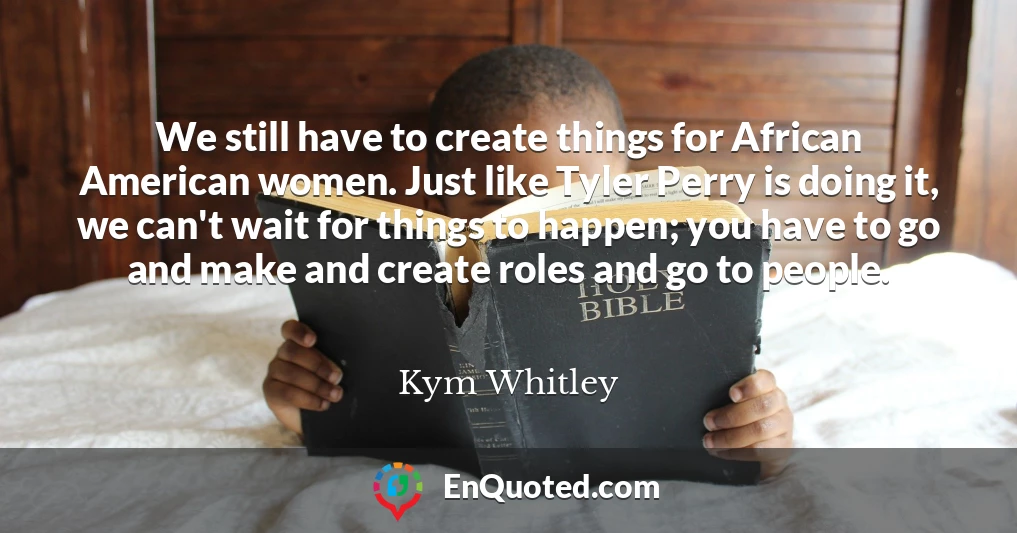 We still have to create things for African American women. Just like Tyler Perry is doing it, we can't wait for things to happen; you have to go and make and create roles and go to people.