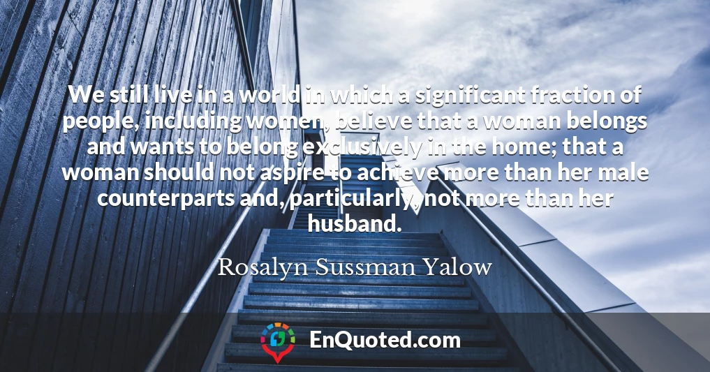 We still live in a world in which a significant fraction of people, including women, believe that a woman belongs and wants to belong exclusively in the home; that a woman should not aspire to achieve more than her male counterparts and, particularly, not more than her husband.
