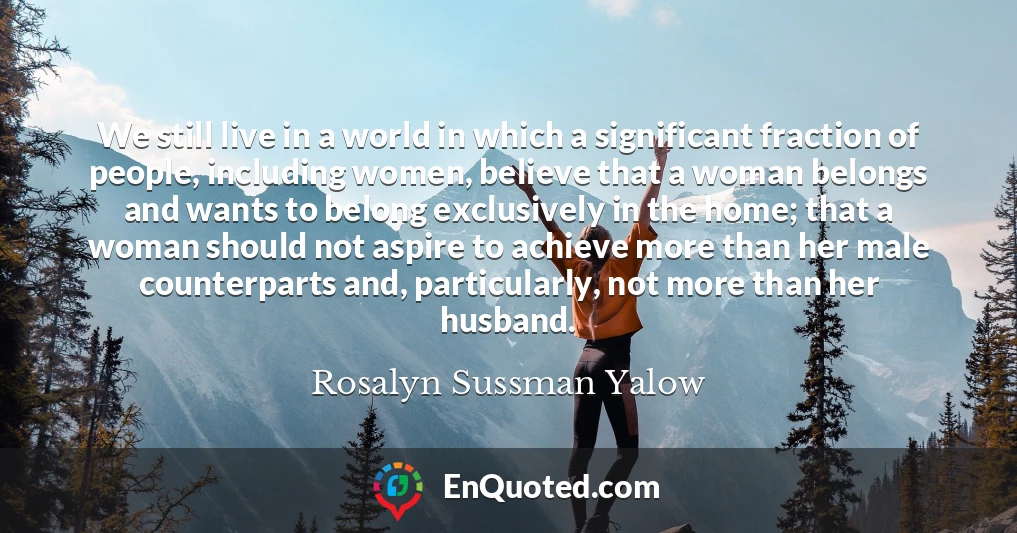 We still live in a world in which a significant fraction of people, including women, believe that a woman belongs and wants to belong exclusively in the home; that a woman should not aspire to achieve more than her male counterparts and, particularly, not more than her husband.