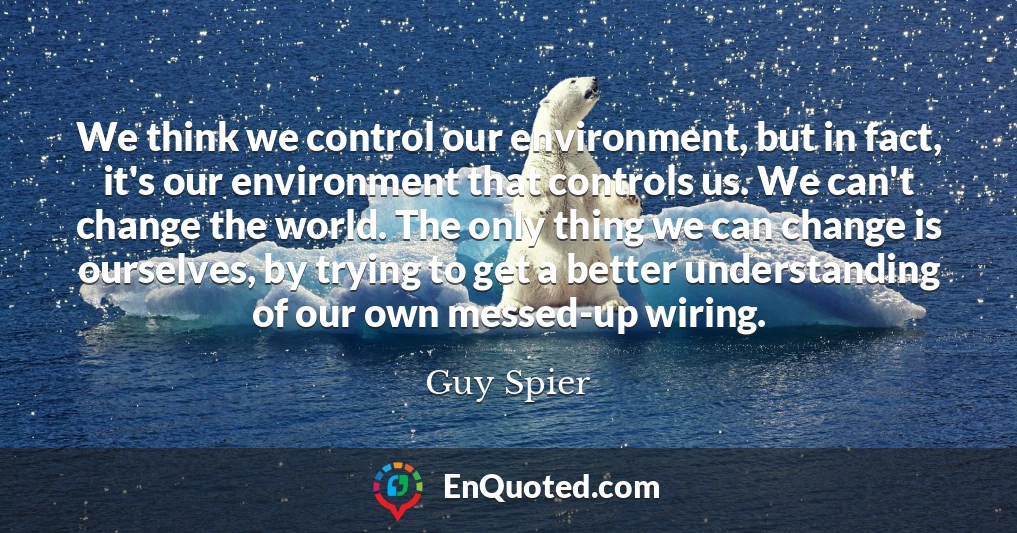We think we control our environment, but in fact, it's our environment that controls us. We can't change the world. The only thing we can change is ourselves, by trying to get a better understanding of our own messed-up wiring.