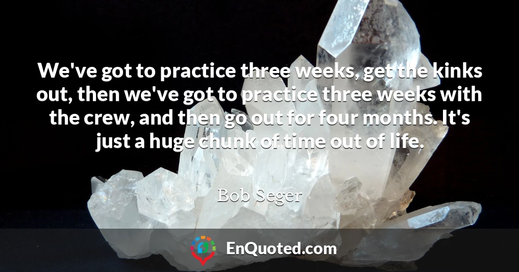 We've got to practice three weeks, get the kinks out, then we've got to practice three weeks with the crew, and then go out for four months. It's just a huge chunk of time out of life.