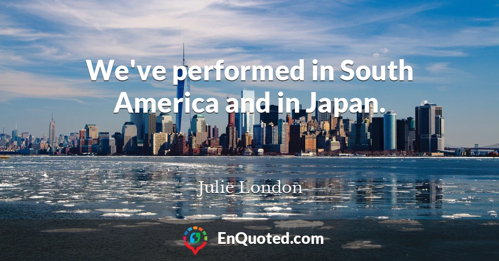 We've performed in South America and in Japan.
