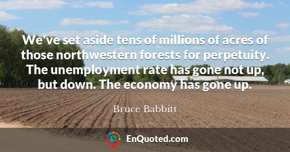 We've set aside tens of millions of acres of those northwestern forests for perpetuity. The unemployment rate has gone not up, but down. The economy has gone up.