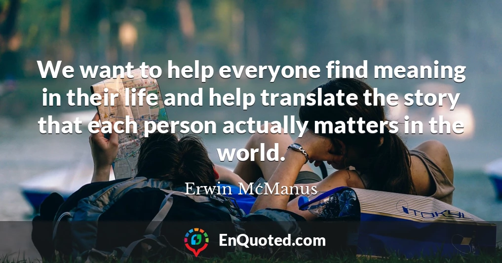 We want to help everyone find meaning in their life and help translate the story that each person actually matters in the world.