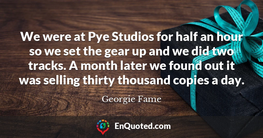 We were at Pye Studios for half an hour so we set the gear up and we did two tracks. A month later we found out it was selling thirty thousand copies a day.