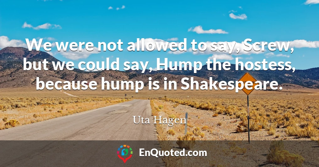 We were not allowed to say, Screw, but we could say, Hump the hostess, because hump is in Shakespeare.