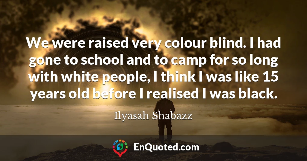 We were raised very colour blind. I had gone to school and to camp for so long with white people, I think I was like 15 years old before I realised I was black.