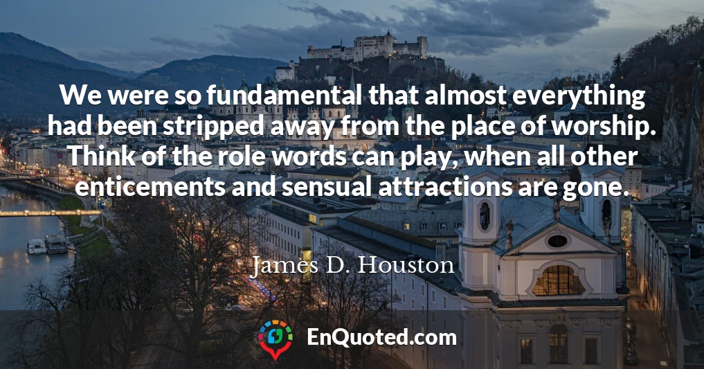 We were so fundamental that almost everything had been stripped away from the place of worship. Think of the role words can play, when all other enticements and sensual attractions are gone.