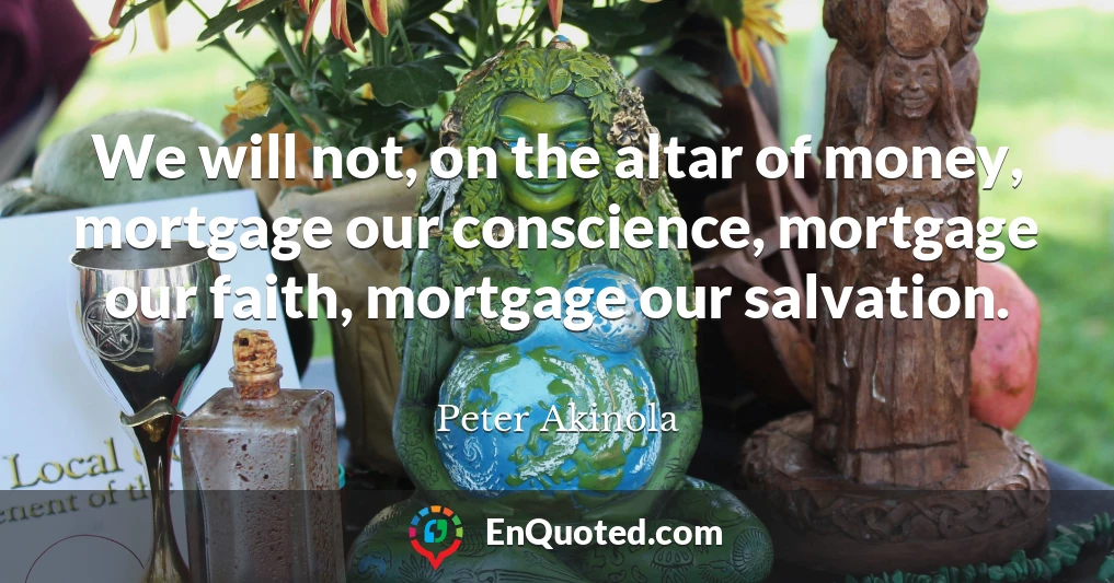 We will not, on the altar of money, mortgage our conscience, mortgage our faith, mortgage our salvation.