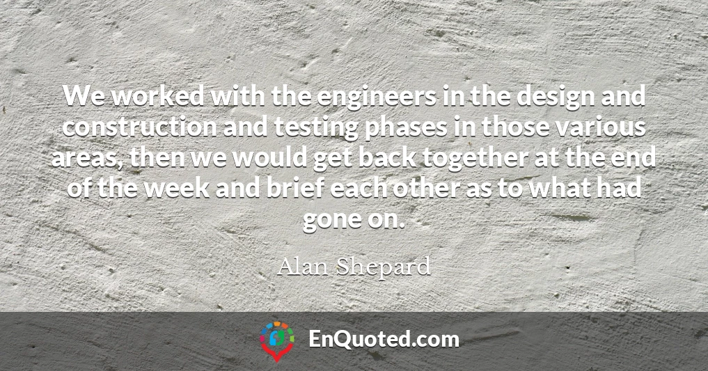 We worked with the engineers in the design and construction and testing phases in those various areas, then we would get back together at the end of the week and brief each other as to what had gone on.