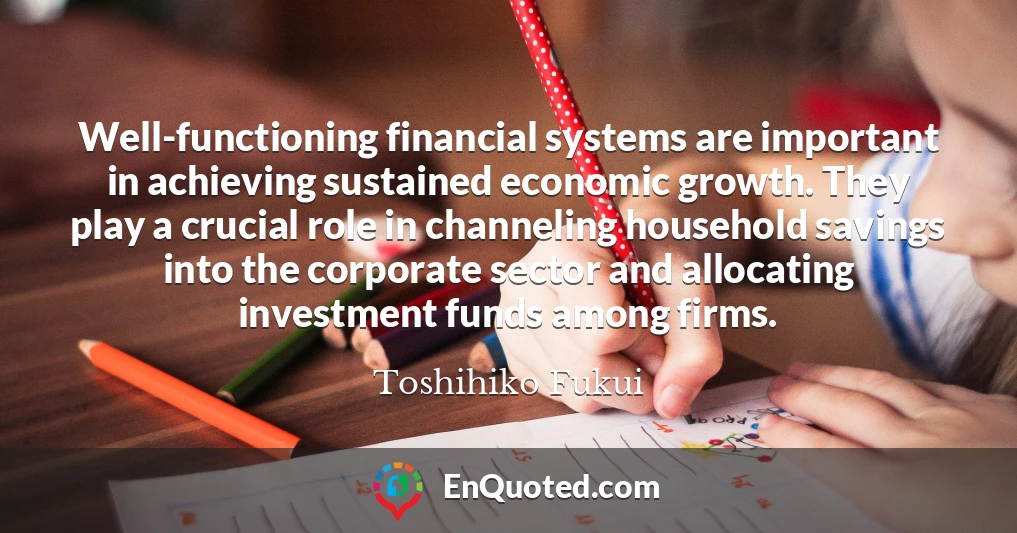 Well-functioning financial systems are important in achieving sustained economic growth. They play a crucial role in channeling household savings into the corporate sector and allocating investment funds among firms.