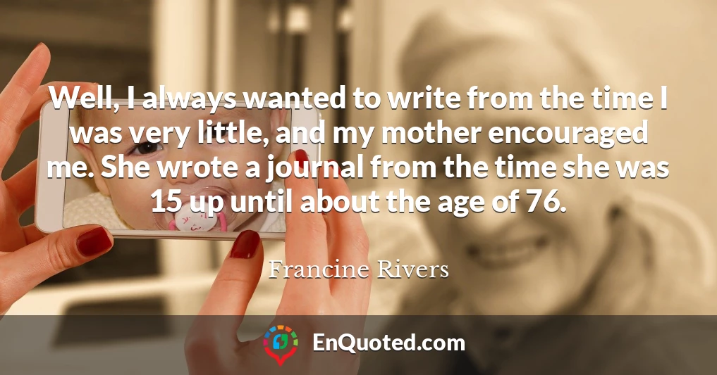Well, I always wanted to write from the time I was very little, and my mother encouraged me. She wrote a journal from the time she was 15 up until about the age of 76.