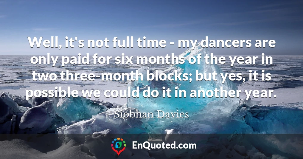 Well, it's not full time - my dancers are only paid for six months of the year in two three-month blocks; but yes, it is possible we could do it in another year.