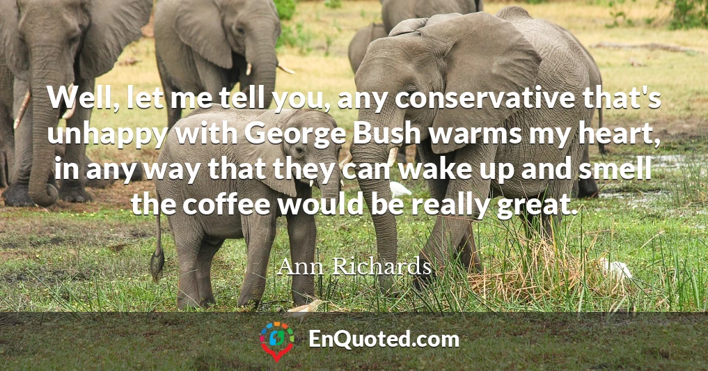 Well, let me tell you, any conservative that's unhappy with George Bush warms my heart, in any way that they can wake up and smell the coffee would be really great.