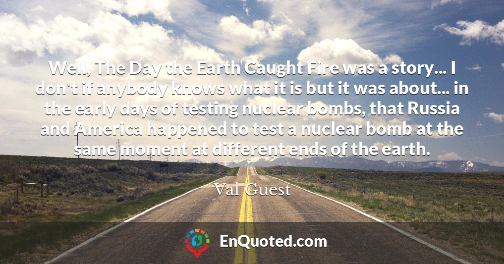 Well, The Day the Earth Caught Fire was a story... I don't if anybody knows what it is but it was about... in the early days of testing nuclear bombs, that Russia and America happened to test a nuclear bomb at the same moment at different ends of the earth.