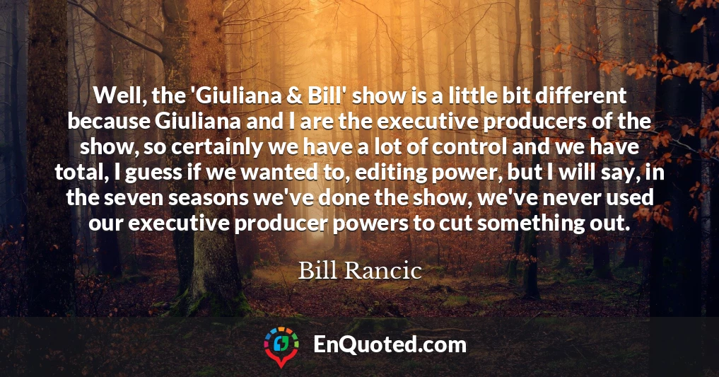 Well, the 'Giuliana & Bill' show is a little bit different because Giuliana and I are the executive producers of the show, so certainly we have a lot of control and we have total, I guess if we wanted to, editing power, but I will say, in the seven seasons we've done the show, we've never used our executive producer powers to cut something out.