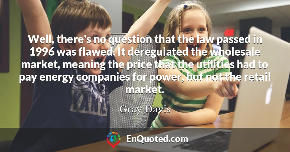 Well, there's no question that the law passed in 1996 was flawed. It deregulated the wholesale market, meaning the price that the utilities had to pay energy companies for power, but not the retail market.