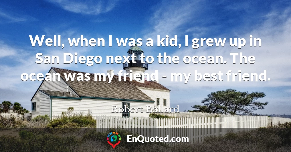 Well, when I was a kid, I grew up in San Diego next to the ocean. The ocean was my friend - my best friend.
