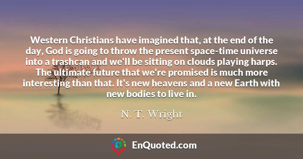 Western Christians have imagined that, at the end of the day, God is going to throw the present space-time universe into a trashcan and we'll be sitting on clouds playing harps. The ultimate future that we're promised is much more interesting than that. It's new heavens and a new Earth with new bodies to live in.