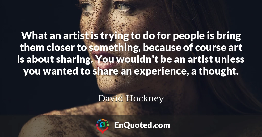 What an artist is trying to do for people is bring them closer to something, because of course art is about sharing. You wouldn't be an artist unless you wanted to share an experience, a thought.