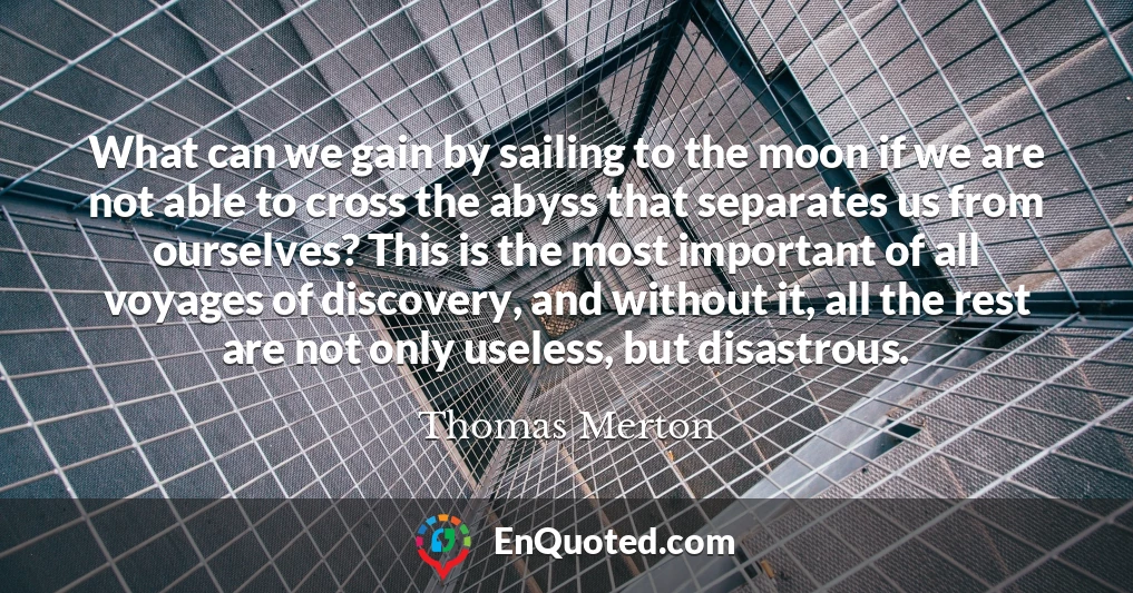 What can we gain by sailing to the moon if we are not able to cross the abyss that separates us from ourselves? This is the most important of all voyages of discovery, and without it, all the rest are not only useless, but disastrous.