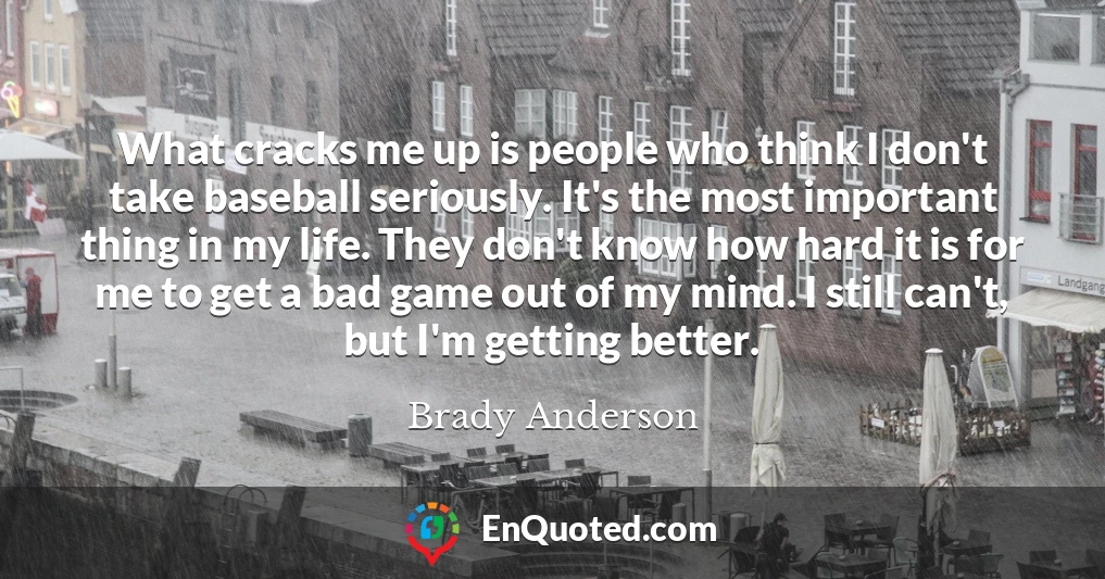 What cracks me up is people who think I don't take baseball seriously. It's the most important thing in my life. They don't know how hard it is for me to get a bad game out of my mind. I still can't, but I'm getting better.