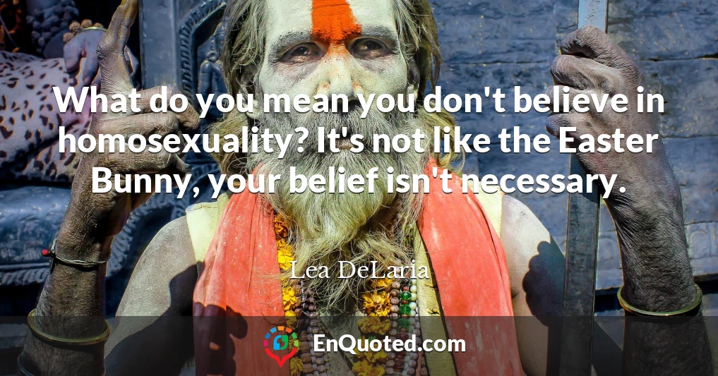 What do you mean you don't believe in homosexuality? It's not like the Easter Bunny, your belief isn't necessary.