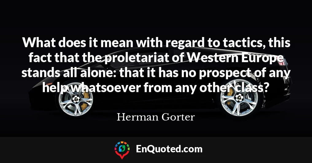 What does it mean with regard to tactics, this fact that the proletariat of Western Europe stands all alone: that it has no prospect of any help whatsoever from any other class?