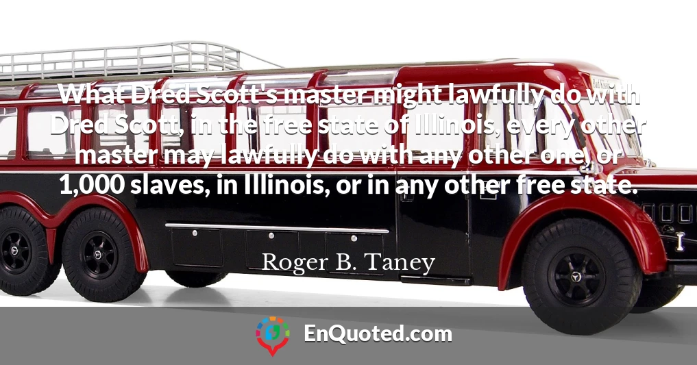 What Dred Scott's master might lawfully do with Dred Scott, in the free state of Illinois, every other master may lawfully do with any other one, or 1,000 slaves, in Illinois, or in any other free state.